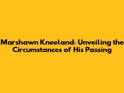 Marshawn Kneeland: Unveiling the Circumstances of His Passing
