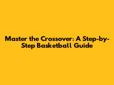 Master the Crossover: A Step-by-Step Basketball Guide