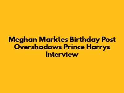 Meghan Markle's Birthday Post Overshadows Prince Harry's Interview