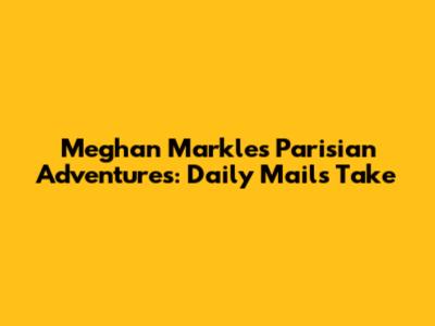 Meghan Markle's Parisian Adventures: Daily Mail's Take