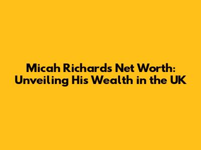 Micah Richards Net Worth: Unveiling His Wealth in the UK