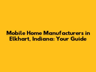 Mobile Home Manufacturers in Elkhart, Indiana: Your Guide