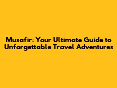 Musafir: Your Ultimate Guide to Unforgettable Travel Adventures