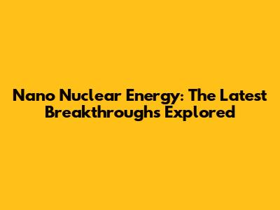 Nano Nuclear Energy: The Latest Breakthroughs Explored