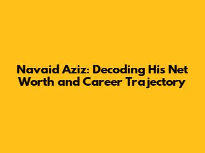 Navaid Aziz: Decoding His Net Worth and Career Trajectory