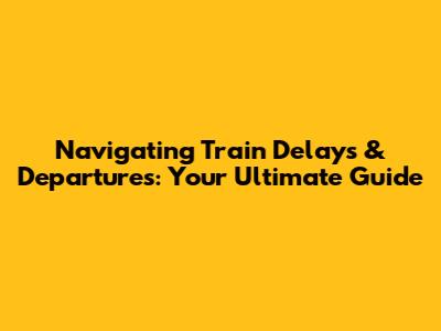 Navigating Train Delays & Departures: Your Ultimate Guide