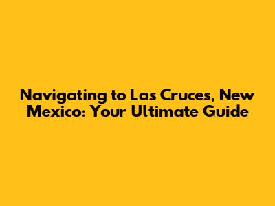 Navigating to Las Cruces, New Mexico: Your Ultimate Guide