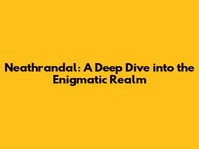 Neathrandal: A Deep Dive into the Enigmatic Realm