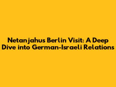 Netanjahu's Berlin Visit: A Deep Dive into German-Israeli Relations