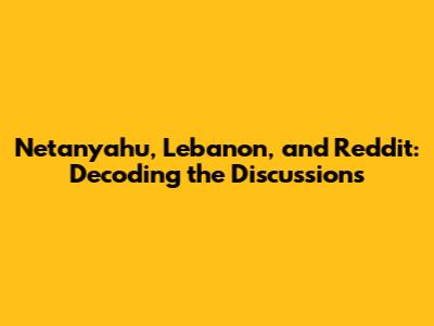 Netanyahu, Lebanon, and Reddit: Decoding the Discussions