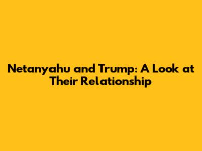 Netanyahu and Trump: A Look at Their Relationship