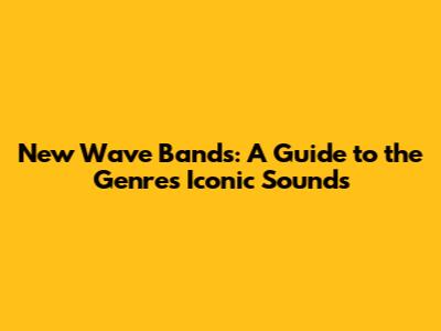 New Wave Bands: A Guide to the Genre's Iconic Sounds