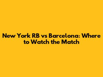 New York RB vs Barcelona: Where to Watch the Match