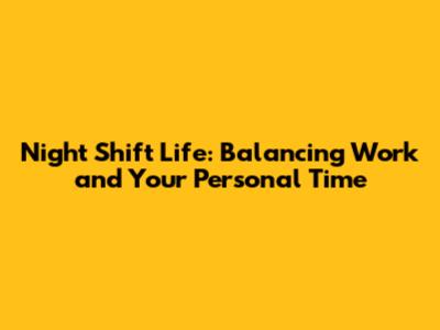 Night Shift Life: Balancing Work and Your Personal Time