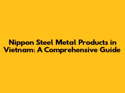 Nippon Steel Metal Products in Vietnam: A Comprehensive Guide