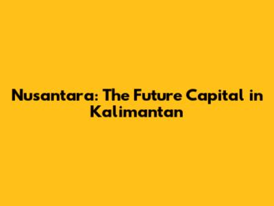 Nusantara: The Future Capital in Kalimantan