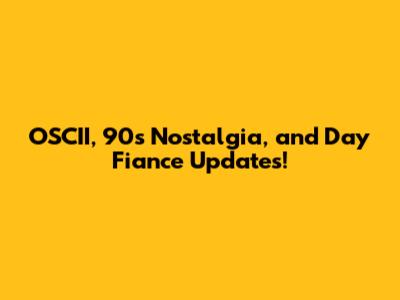 OSCII, 90s Nostalgia, and Day Fiance Updates!