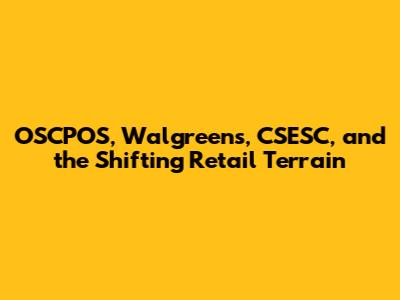 OSCPOS, Walgreens, CSESC, and the Shifting Retail Terrain