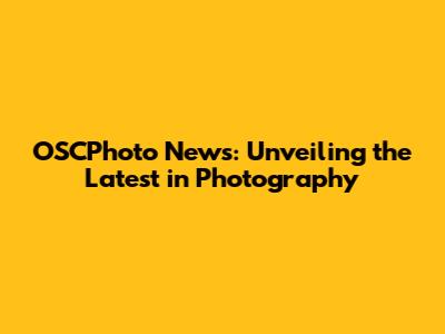 OSCPhoto News: Unveiling the Latest in Photography