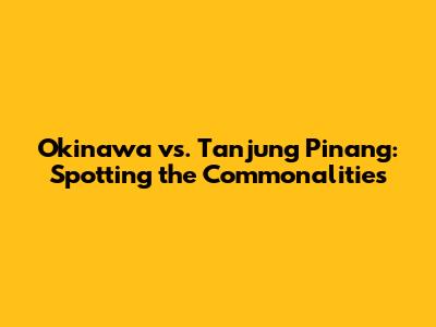 Okinawa vs. Tanjung Pinang: Spotting the Commonalities