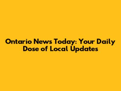 Ontario News Today: Your Daily Dose of Local Updates