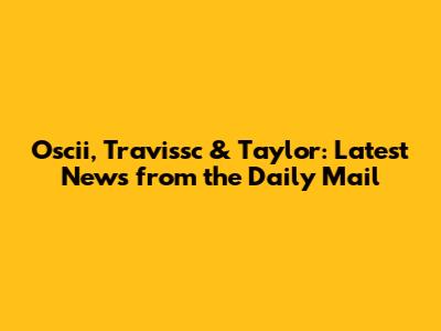Oscii, Travissc & Taylor: Latest News from the Daily Mail