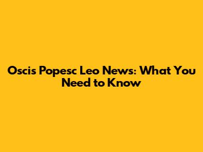 Oscis Popesc Leo News: What You Need to Know