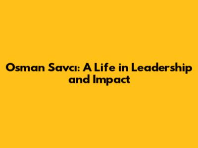 Osman Savcı: A Life in Leadership and Impact