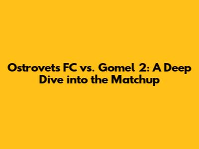 Ostrovets FC vs. Gomel 2: A Deep Dive into the Matchup