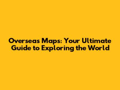 Overseas Maps: Your Ultimate Guide to Exploring the World