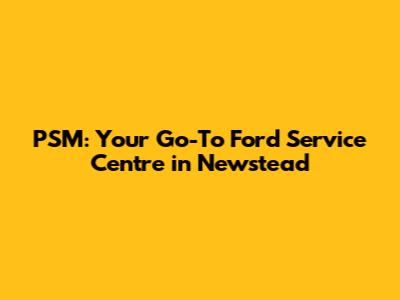 PSM: Your Go-To Ford Service Centre in Newstead