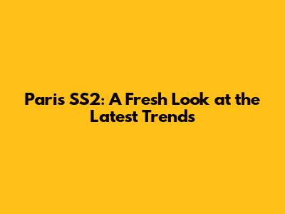 Paris SS2: A Fresh Look at the Latest Trends