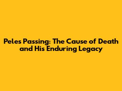 Pele's Passing: The Cause of Death and His Enduring Legacy