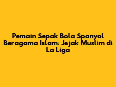 Pemain Sepak Bola Spanyol Beragama Islam: Jejak Muslim di La Liga
