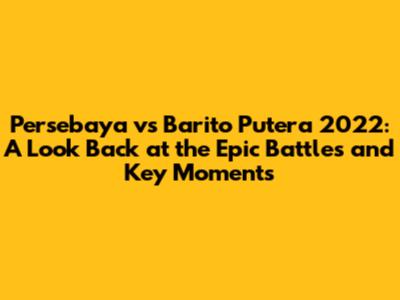 Persebaya vs Barito Putera 2022: A Look Back at the Epic Battles and Key Moments