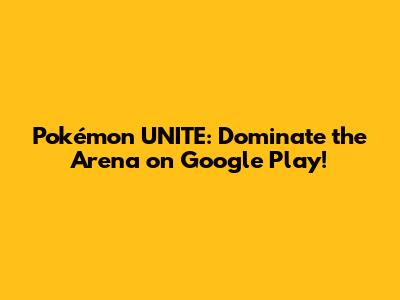 Pokémon UNITE: Dominate the Arena on Google Play!