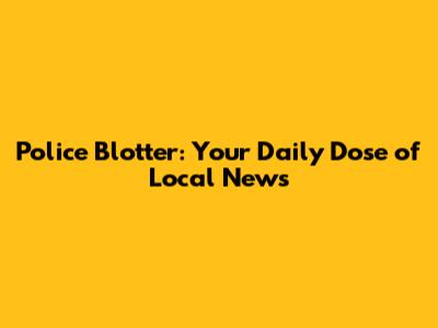 Police Blotter: Your Daily Dose of Local News