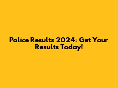 Police Results 2024: Get Your Results Today!