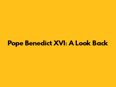 Pope Benedict XVI: A Look Back