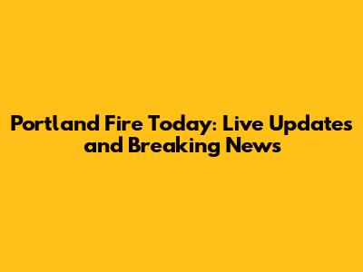 Portland Fire Today: Live Updates and Breaking News