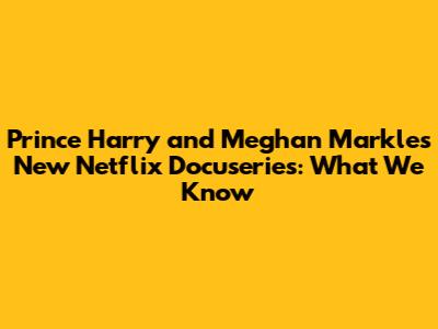 Prince Harry and Meghan Markle's New Netflix Docuseries: What We Know