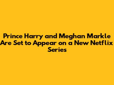 Prince Harry and Meghan Markle Are Set to Appear on a New Netflix Series