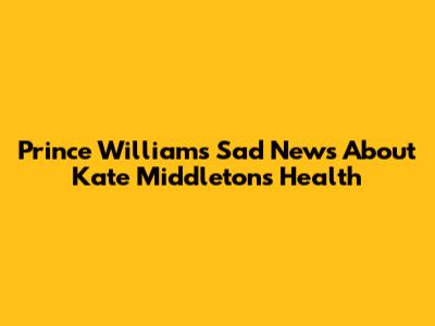 Prince William's Sad News About Kate Middleton's Health