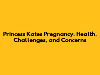 Princess Kate's Pregnancy: Health, Challenges, and Concerns