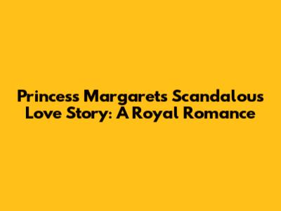 Princess Margaret's Scandalous Love Story: A Royal Romance