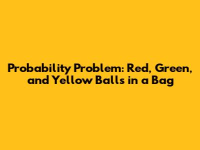 Probability Problem: Red, Green, and Yellow Balls in a Bag