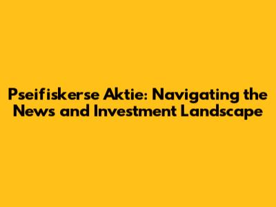 Pseifiskerse Aktie: Navigating the News and Investment Landscape