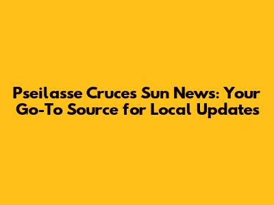 Pseilasse Cruces Sun News: Your Go-To Source for Local Updates