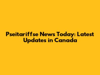 Pseitariffse News Today: Latest Updates in Canada