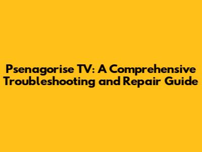 Psenagorise TV: A Comprehensive Troubleshooting and Repair Guide